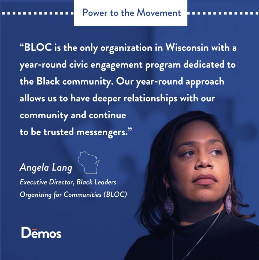"BLOC is the only organization in Wisconsin with a year-round civic engagement program dedicated to the Black community. Our year-round approach allows us to have deeper relationships with our community and continue to be trusted messengers." — Angela Lang, Executive Director, Black Leaders Organizing for Communities (BLOC)